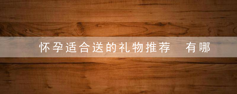 怀孕适合送的礼物推荐 有哪些礼物合适送给孕妇